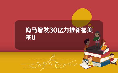 海马增发30亿力推新福美来0
