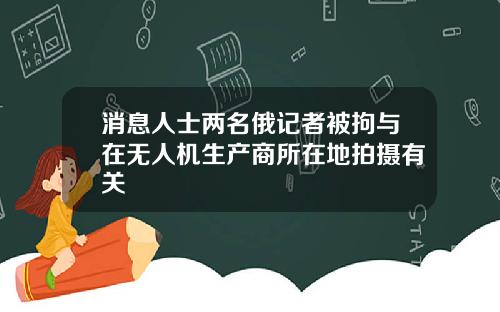 消息人士两名俄记者被拘与在无人机生产商所在地拍摄有关