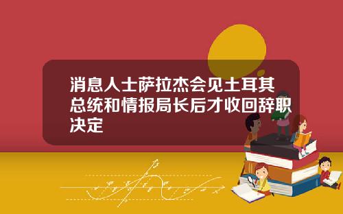 消息人士萨拉杰会见土耳其总统和情报局长后才收回辞职决定