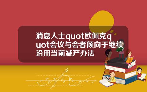 消息人士quot欧佩克quot会议与会者倾向于继续沿用当前减产办法