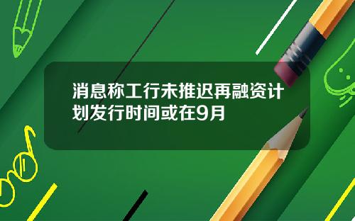 消息称工行未推迟再融资计划发行时间或在9月