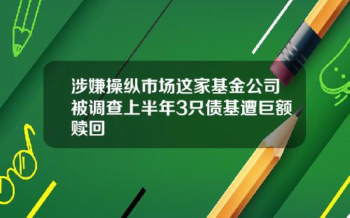 涉嫌操纵市场这家基金公司被调查上半年3只债基遭巨额赎回