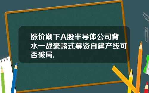涨价潮下A股半导体公司背水一战豪赌式募资自建产线可否破局.