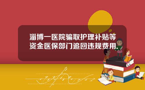 淄博一医院骗取护理补贴等资金医保部门追回违规费用.
