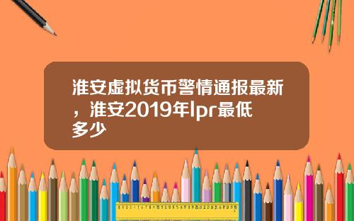 淮安虚拟货币警情通报最新，淮安2019年lpr最低多少