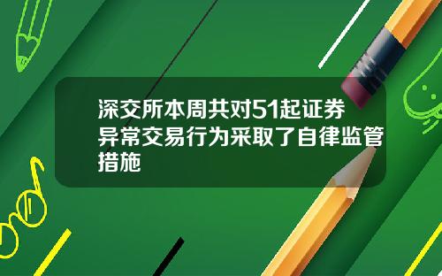深交所本周共对51起证券异常交易行为采取了自律监管措施