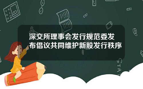 深交所理事会发行规范委发布倡议共同维护新股发行秩序