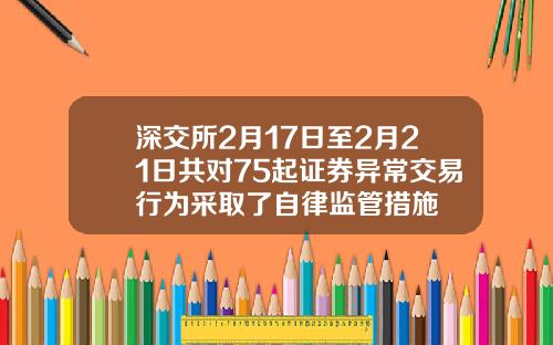 深交所2月17日至2月21日共对75起证券异常交易行为采取了自律监管措施
