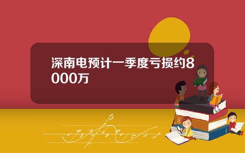 深南电预计一季度亏损约8000万