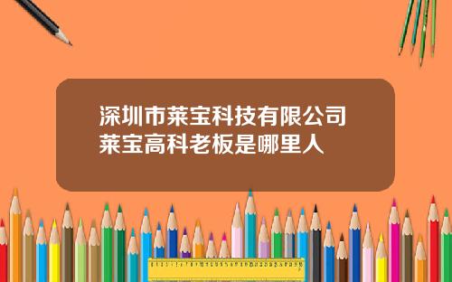 深圳市莱宝科技有限公司 莱宝高科老板是哪里人