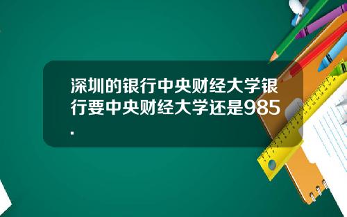 深圳的银行中央财经大学银行要中央财经大学还是985.