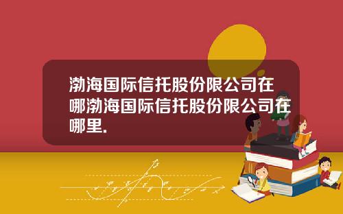 渤海国际信托股份限公司在哪渤海国际信托股份限公司在哪里.