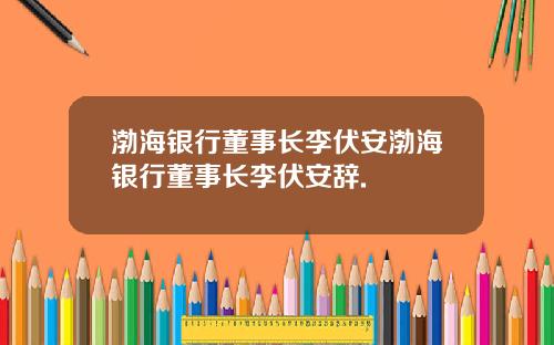 渤海银行董事长李伏安渤海银行董事长李伏安辞.