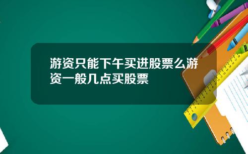 游资只能下午买进股票么游资一般几点买股票
