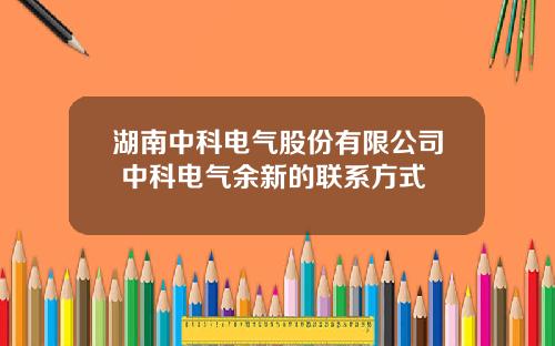 湖南中科电气股份有限公司 中科电气余新的联系方式