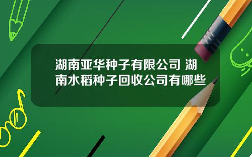 湖南亚华种子有限公司 湖南水稻种子回收公司有哪些
