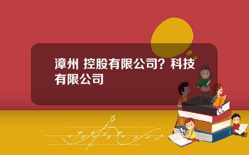 漳州 控股有限公司？科技有限公司