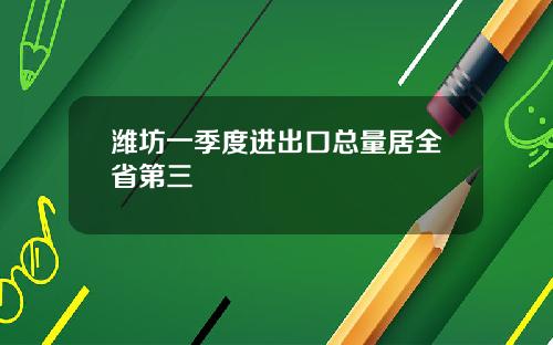 潍坊一季度进出口总量居全省第三