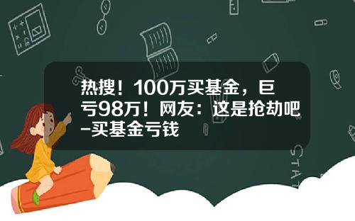 热搜！100万买基金，巨亏98万！网友：这是抢劫吧-买基金亏钱
