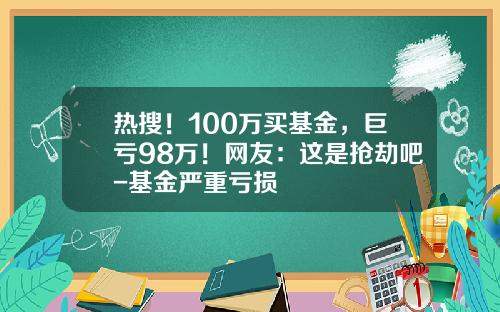 热搜！100万买基金，巨亏98万！网友：这是抢劫吧-基金严重亏损