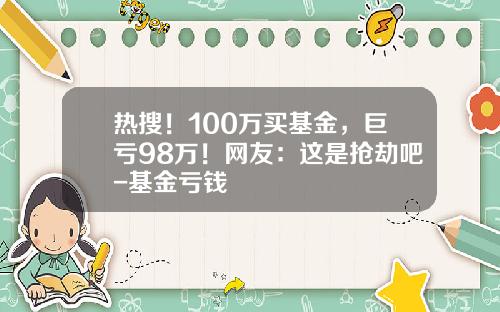 热搜！100万买基金，巨亏98万！网友：这是抢劫吧-基金亏钱
