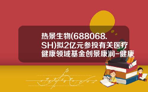 热景生物(688068.SH)拟2亿元参投有关医疗健康领域基金创景康润-健康基金是什么东西