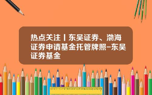 热点关注丨东吴证券、渤海证券申请基金托管牌照-东吴证券基金
