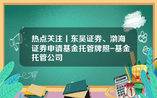 热点关注丨东吴证券、渤海证券申请基金托管牌照-基金托管公司