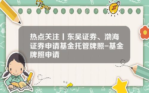 热点关注丨东吴证券、渤海证券申请基金托管牌照-基金牌照申请
