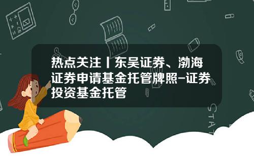 热点关注丨东吴证券、渤海证券申请基金托管牌照-证券投资基金托管