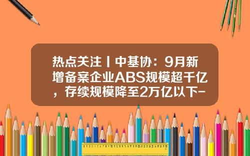 热点关注丨中基协：9月新增备案企业ABS规模超千亿，存续规模降至2万亿以下-基金存续规模