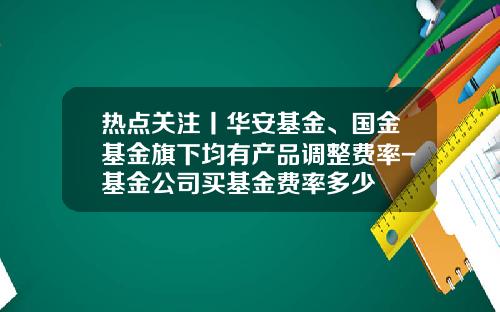 热点关注丨华安基金、国金基金旗下均有产品调整费率-基金公司买基金费率多少