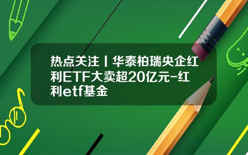 热点关注丨华泰柏瑞央企红利ETF大卖超20亿元-红利etf基金