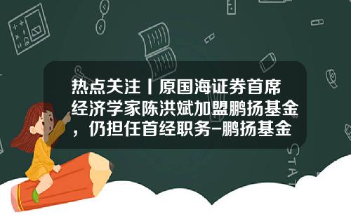 热点关注丨原国海证券首席经济学家陈洪斌加盟鹏扬基金，仍担任首经职务-鹏扬基金管理有限公司