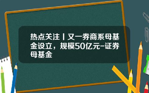 热点关注丨又一券商系母基金设立，规模50亿元-证券母基金