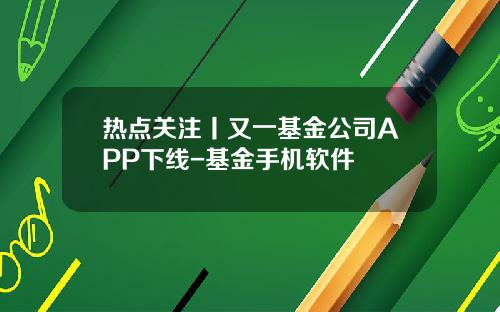 热点关注丨又一基金公司APP下线-基金手机软件