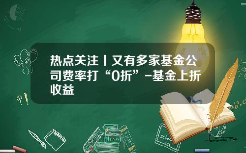 热点关注丨又有多家基金公司费率打“0折”-基金上折收益