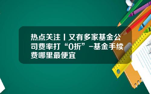 热点关注丨又有多家基金公司费率打“0折”-基金手续费哪里最便宜