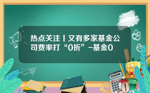 热点关注丨又有多家基金公司费率打“0折”-基金0