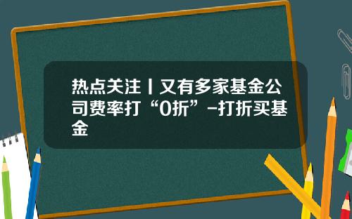 热点关注丨又有多家基金公司费率打“0折”-打折买基金