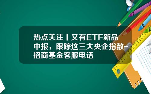 热点关注丨又有ETF新品申报，跟踪这三大央企指数-招商基金客服电话