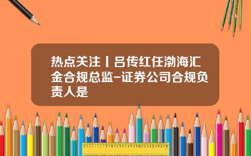 热点关注丨吕传红任渤海汇金合规总监-证券公司合规负责人是