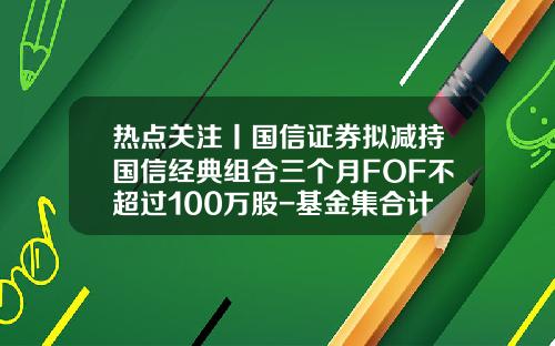 热点关注丨国信证券拟减持国信经典组合三个月FOF不超过100万股-基金集合计划