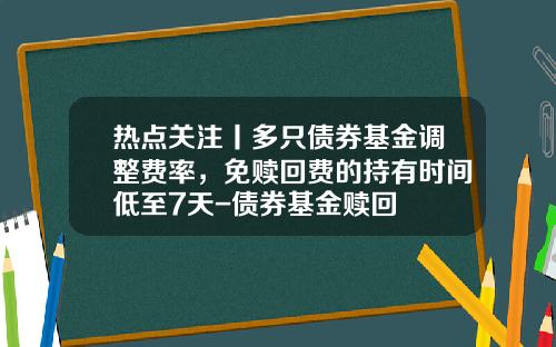 热点关注丨多只债券基金调整费率，免赎回费的持有时间低至7天-债券基金赎回