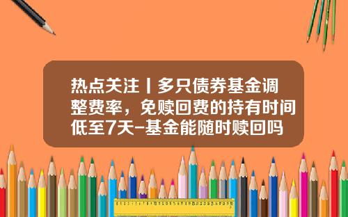 热点关注丨多只债券基金调整费率，免赎回费的持有时间低至7天-基金能随时赎回吗