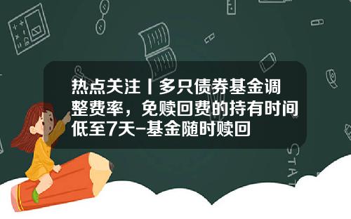 热点关注丨多只债券基金调整费率，免赎回费的持有时间低至7天-基金随时赎回