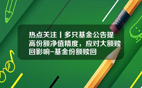 热点关注丨多只基金公告提高份额净值精度，应对大额赎回影响-基金份额赎回