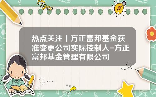 热点关注丨方正富邦基金获准变更公司实际控制人-方正富邦基金管理有限公司
