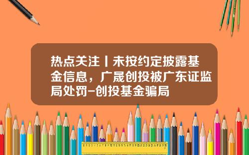 热点关注丨未按约定披露基金信息，广晟创投被广东证监局处罚-创投基金骗局