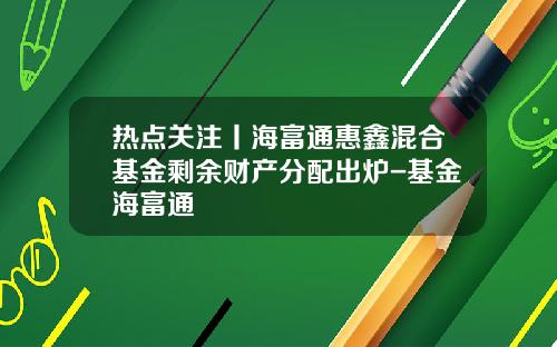 热点关注丨海富通惠鑫混合基金剩余财产分配出炉-基金海富通